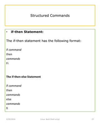 Structured Commands
• if-then Statement:
The if-then statement has the following format:
if command
then
commands
Fi
The if-then-else Statement
if command
then
commands
else
commands
fi
4/29/2014 Linux Bash Shell script 27
 