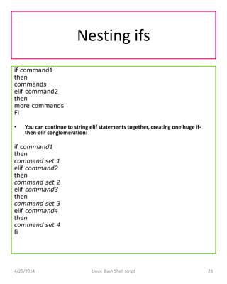 Nesting ifs
if command1
then
commands
elif command2
then
more commands
Fi
• You can continue to string elif statements together, creating one huge if-
then-elif conglomeration:
if command1
then
command set 1
elif command2
then
command set 2
elif command3
then
command set 3
elif command4
then
command set 4
fi
4/29/2014 Linux Bash Shell script 28
 