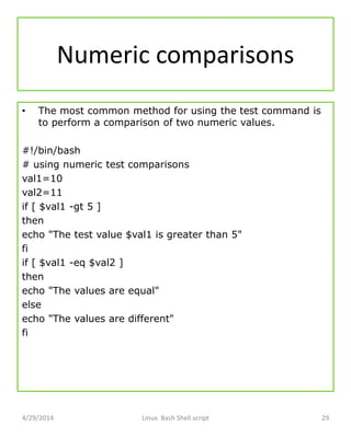 Numeric comparisons
• The most common method for using the test command is
to perform a comparison of two numeric values.
#!/bin/bash
# using numeric test comparisons
val1=10
val2=11
if [ $val1 -gt 5 ]
then
echo "The test value $val1 is greater than 5"
fi
if [ $val1 -eq $val2 ]
then
echo "The values are equal"
else
echo "The values are different"
fi
4/29/2014 Linux Bash Shell script 29
 