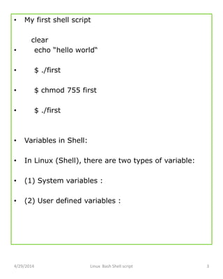 • My first shell script
clear
• echo “hello world“
• $ ./first
• $ chmod 755 first
• $ ./first
• Variables in Shell:
• In Linux (Shell), there are two types of variable:
• (1) System variables :
• (2) User defined variables :
4/29/2014 Linux Bash Shell script 3
 