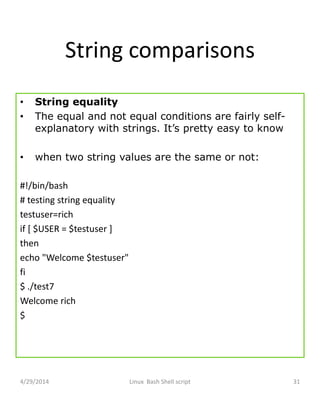String comparisons
• String equality
• The equal and not equal conditions are fairly self-
explanatory with strings. It’s pretty easy to know
• when two string values are the same or not:
#!/bin/bash
# testing string equality
testuser=rich
if [ $USER = $testuser ]
then
echo "Welcome $testuser"
fi
$ ./test7
Welcome rich
$
4/29/2014 Linux Bash Shell script 31
 
