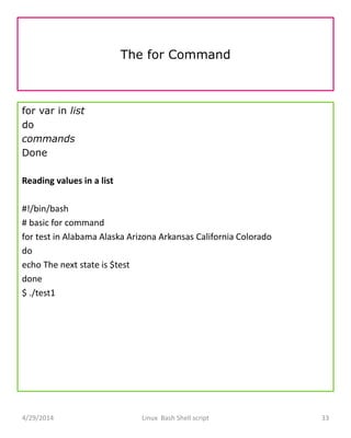 The for Command
for var in list
do
commands
Done
Reading values in a list
#!/bin/bash
# basic for command
for test in Alabama Alaska Arizona Arkansas California Colorado
do
echo The next state is $test
done
$ ./test1
4/29/2014 Linux Bash Shell script 33
 