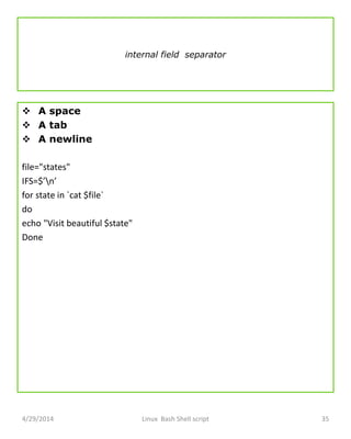 internal field separator
 A space
 A tab
 A newline
file="states"
IFS=$’n’
for state in `cat $file`
do
echo "Visit beautiful $state"
Done
4/29/2014 Linux Bash Shell script 35
 