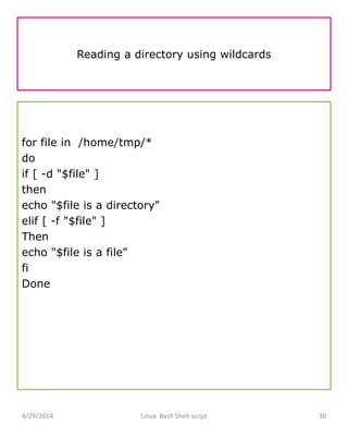 Reading a directory using wildcards
for file in /home/tmp/*
do
if [ -d "$file" ]
then
echo "$file is a directory"
elif [ -f "$file" ]
Then
echo "$file is a file"
fi
Done
4/29/2014 Linux Bash Shell script 36
 