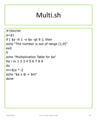 Multi.sh
#!/bin/sh
a=$1
if [ $a -lt 1 -o $a -gt 9 ]; then
echo “The number is out of range [1,9]”
exit
fi
echo "Multiplication Table for $a"
for i in 1 2 3 4 5 6 7 8 9
do
m=$[a * i]
echo "$a x $i = $m"
done
4/29/2014 Linux Bash Shell script 38
 