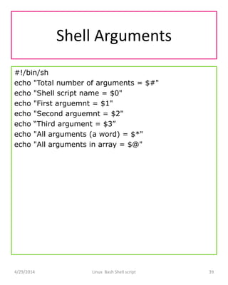 Shell Arguments
#!/bin/sh
echo "Total number of arguments = $#"
echo "Shell script name = $0"
echo "First arguemnt = $1"
echo "Second arguemnt = $2"
echo “Third argument = $3”
echo "All arguments (a word) = $*"
echo "All arguments in array = $@"
4/29/2014 Linux Bash Shell script 39
 