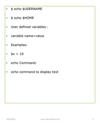 • $ echo $USERNAME
• $ echo $HOME
• User defined variables :
• variable name=value
• Examples:
• $x = 10
• echo Command:
• echo command to display text
4/29/2014 Linux Bash Shell script 4
 
