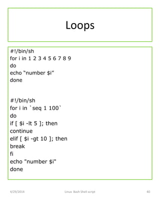 Loops
#!/bin/sh
for i in 1 2 3 4 5 6 7 8 9
do
echo “number $i”
done
#!/bin/sh
for i in `seq 1 100`
do
if [ $i -lt 5 ]; then
continue
elif [ $i -gt 10 ]; then
break
fi
echo "number $i"
done
4/29/2014 Linux Bash Shell script 40
 