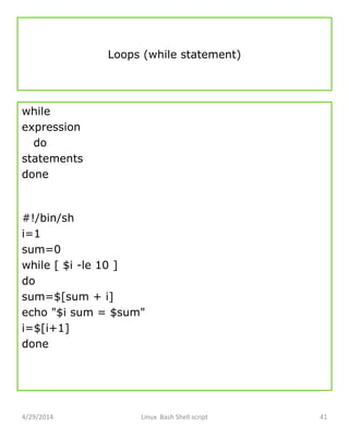 Loops (while statement)
while
expression
do
statements
done
#!/bin/sh
i=1
sum=0
while [ $i -le 10 ]
do
sum=$[sum + i]
echo "$i sum = $sum"
i=$[i+1]
done
4/29/2014 Linux Bash Shell script 41
 