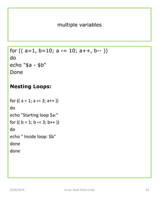 multiple variables
for (( a=1, b=10; a ‹= 10; a++, b-- ))
do
echo "$a - $b"
Done
Nesting Loops:
for (( a = 1; a ‹= 3; a++ ))
do
echo "Starting loop $a:"
for (( b = 1; b ‹= 3; b++ ))
do
echo " Inside loop: $b"
done
done
4/29/2014 Linux Bash Shell script 42
 