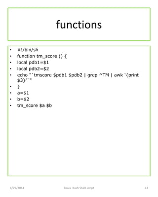 functions
• #!/bin/sh
• function tm_score () {
• local pdb1=$1
• local pdb2=$2
• echo "`tmscore $pdb1 $pdb2 | grep ^TM | awk '{print
$3}'`"
• }
• a=$1
• b=$2
• tm_score $a $b
4/29/2014 Linux Bash Shell script 43
 