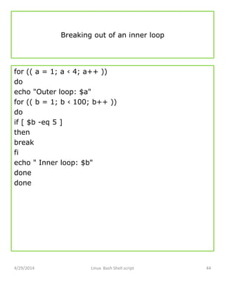 Breaking out of an inner loop
for (( a = 1; a ‹ 4; a++ ))
do
echo "Outer loop: $a"
for (( b = 1; b ‹ 100; b++ ))
do
if [ $b -eq 5 ]
then
break
fi
echo " Inner loop: $b"
done
done
4/29/2014 Linux Bash Shell script 44
 