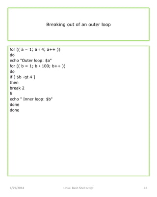 Breaking out of an outer loop
for (( a = 1; a ‹ 4; a++ ))
do
echo "Outer loop: $a"
for (( b = 1; b ‹ 100; b++ ))
do
if [ $b -gt 4 ]
then
break 2
fi
echo " Inner loop: $b"
done
done
4/29/2014 Linux Bash Shell script 45
 