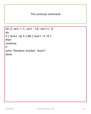 The continue command
for (( var1 = 1; var1 ‹ 15; var1++ ))
do
if [ $var1 -gt 5 ] && [ $var1 -lt 10 ]
then
continue
fi
echo "Iteration number: $var1"
done
4/29/2014 Linux Bash Shell script 46
 