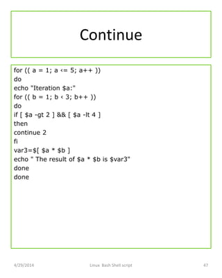 Continue
for (( a = 1; a ‹= 5; a++ ))
do
echo "Iteration $a:"
for (( b = 1; b ‹ 3; b++ ))
do
if [ $a -gt 2 ] && [ $a -lt 4 ]
then
continue 2
fi
var3=$[ $a * $b ]
echo " The result of $a * $b is $var3"
done
done
4/29/2014 Linux Bash Shell script 47
 