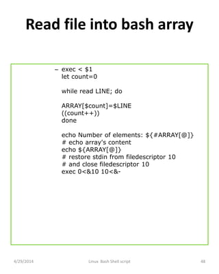 Read file into bash array
– exec < $1
let count=0
while read LINE; do
ARRAY[$count]=$LINE
((count++))
done
echo Number of elements: ${#ARRAY[@]}
# echo array's content
echo ${ARRAY[@]}
# restore stdin from filedescriptor 10
# and close filedescriptor 10
exec 0<&10 10<&-
4/29/2014 Linux Bash Shell script 48
 