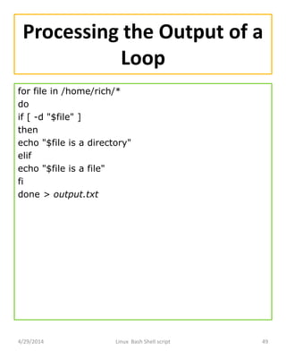 Processing the Output of a
Loop
for file in /home/rich/*
do
if [ -d "$file" ]
then
echo "$file is a directory"
elif
echo "$file is a file"
fi
done > output.txt
4/29/2014 Linux Bash Shell script 49
 