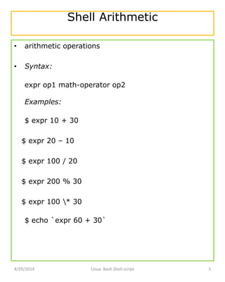 Shell Arithmetic
• arithmetic operations
• Syntax:
expr op1 math-operator op2
Examples:
$ expr 10 + 30
$ expr 20 – 10
$ expr 100 / 20
$ expr 200 % 30
$ expr 100 * 30
$ echo `expr 60 + 30`
4/29/2014 Linux Bash Shell script 5
 