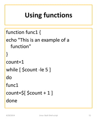 Using functions
function func1 {
echo "This is an example of a
function"
}
count=1
while [ $count -le 5 ]
do
func1
count=$[ $count + 1 ]
done
4/29/2014 Linux Bash Shell script 51
 