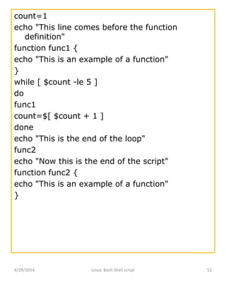4/29/2014 Linux Bash Shell script 52
count=1
echo "This line comes before the function
definition"
function func1 {
echo "This is an example of a function"
}
while [ $count -le 5 ]
do
func1
count=$[ $count + 1 ]
done
echo "This is the end of the loop"
func2
echo "Now this is the end of the script"
function func2 {
echo "This is an example of a function"
}
 