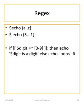 Regex
• $echo {a..z}
• $ echo {5..-1}
• if [[ $digit =~ [0-9] ]]; then echo
'$digit is a digit' else echo "oops" fi
4/29/2014 Linux Bash Shell script 53
 