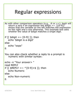 Regular expressions
As with other comparison operators (e.g., -lt or ==), bash will
return a zero if an expression like $digit =~ "[[0-9]]"
shows that the variable on the left matches the expression
on the right and a one otherwise. This example test asks
whether the value of $digit matches a single digit.
if [[ $digit =~ [0-9] ]]; then
echo '$digit is a digit'
else
echo "oops"
fi
You can also check whether a reply to a prompt is
numeric with similar syntax:
echo -n "Your answer> "
read REPLY
if [[ $REPLY =~ ^[0-9]+$ ]]; then
echo Numeric
else
echo Non-numeric
fi
4/29/2014 Linux Bash Shell script 55
 