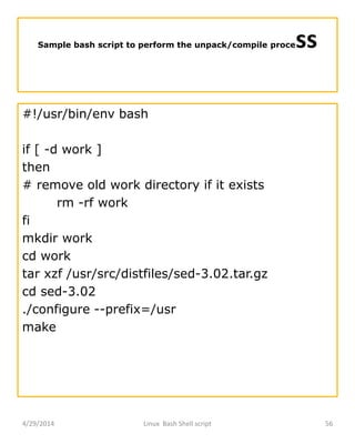 Sample bash script to perform the unpack/compile process
#!/usr/bin/env bash
if [ -d work ]
then
# remove old work directory if it exists
rm -rf work
fi
mkdir work
cd work
tar xzf /usr/src/distfiles/sed-3.02.tar.gz
cd sed-3.02
./configure --prefix=/usr
make
4/29/2014 Linux Bash Shell script 56
 