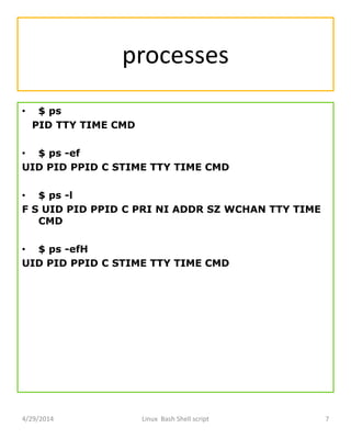 processes
• $ ps
PID TTY TIME CMD
• $ ps -ef
UID PID PPID C STIME TTY TIME CMD
• $ ps -l
F S UID PID PPID C PRI NI ADDR SZ WCHAN TTY TIME
CMD
• $ ps -efH
UID PID PPID C STIME TTY TIME CMD
4/29/2014 Linux Bash Shell script 7
 