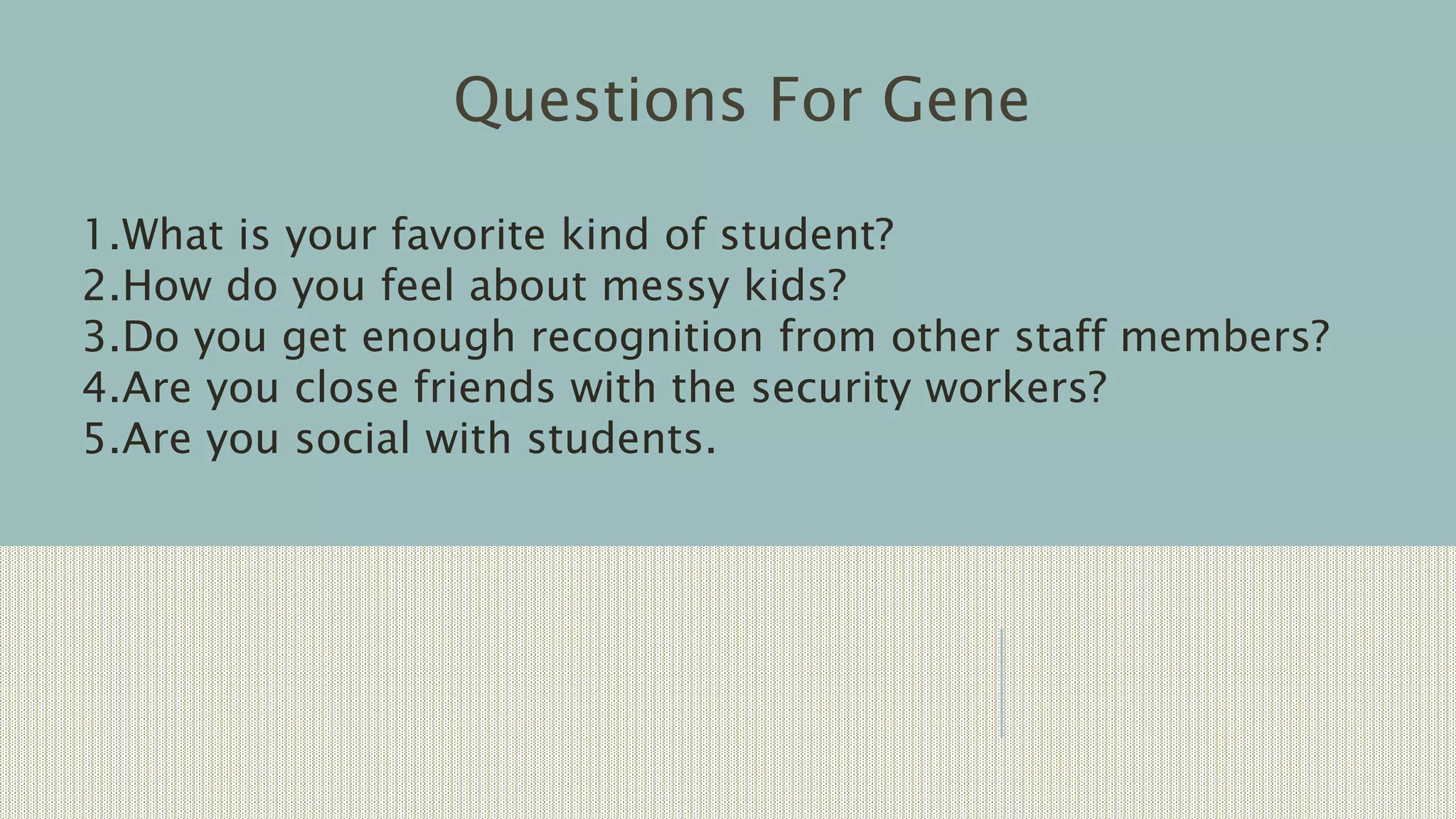 Questions For Gene
1.What is your favorite kind of student?
2.How do you feel about messy kids?
3.Do you get enough recognition from other staff members?
4.Are you close friends with the security workers?
5.Are you social with students.
 