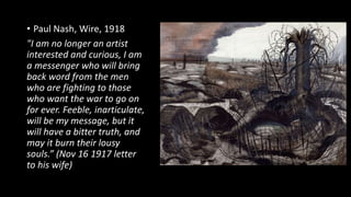 • Paul Nash, Wire, 1918
"I am no longer an artist
interested and curious, I am
a messenger who will bring
back word from the men
who are fighting to those
who want the war to go on
for ever. Feeble, inarticulate,
will be my message, but it
will have a bitter truth, and
may it burn their lousy
souls.” (Nov 16 1917 letter
to his wife)
 