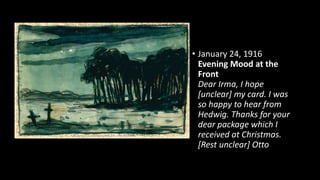 • January 24, 1916
Evening Mood at the
Front
Dear Irma, I hope
[unclear] my card. I was
so happy to hear from
Hedwig. Thanks for your
dear package which I
received at Christmas.
[Rest unclear] Otto
 