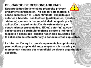 DESCARGO DE RESPONSABILIDAD
Esta presentación tiene como propósito proveer
unicamente información. No aplicar este material ni
conocimientos sin el Consentimiento explícito que
autorice a hacerlo. Los lectores (participantes, oyentes,
videntes) asumen la responsabilidad completa por la
aplicación o experimentación de este material y/o
conocimientos presentados. El(los) autor(es) quedan
exceptuados de cualquier reclamo directo o indirecto
respecto a daños que puedan haber sido causados por
la aplicación de este material y/o conocimientos expuestos.
La información aquí expuesta representa las opiniones y
perspectivas propias del autor respecto a la materia y no
representan ninguna posicion oficial de alguna organización
asociada.
 