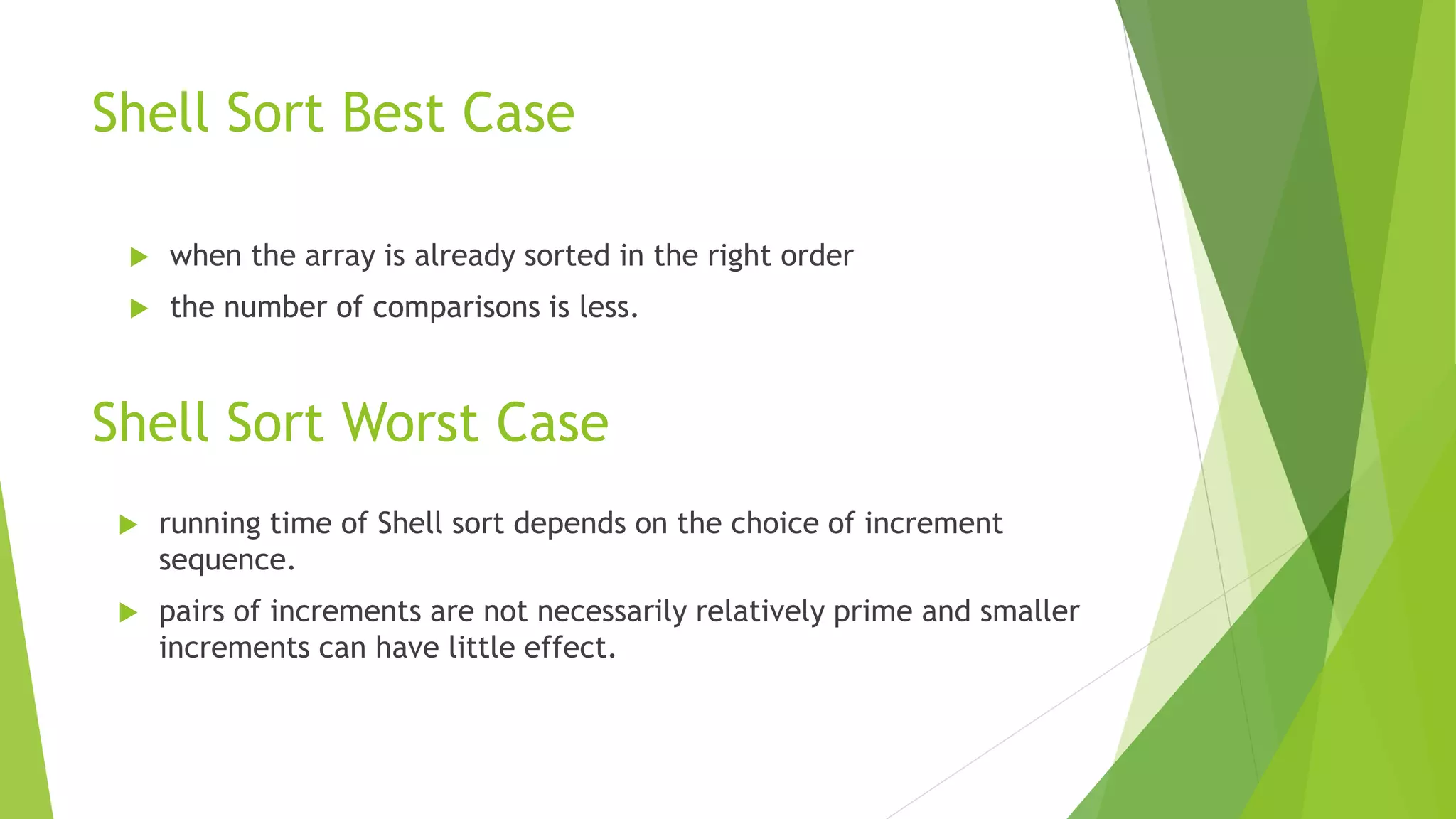 Shell Sort Best Case
 when the array is already sorted in the right order
 the number of comparisons is less.
Shell Sort Worst Case
 running time of Shell sort depends on the choice of increment
sequence.
 pairs of increments are not necessarily relatively prime and smaller
increments can have little effect.
 