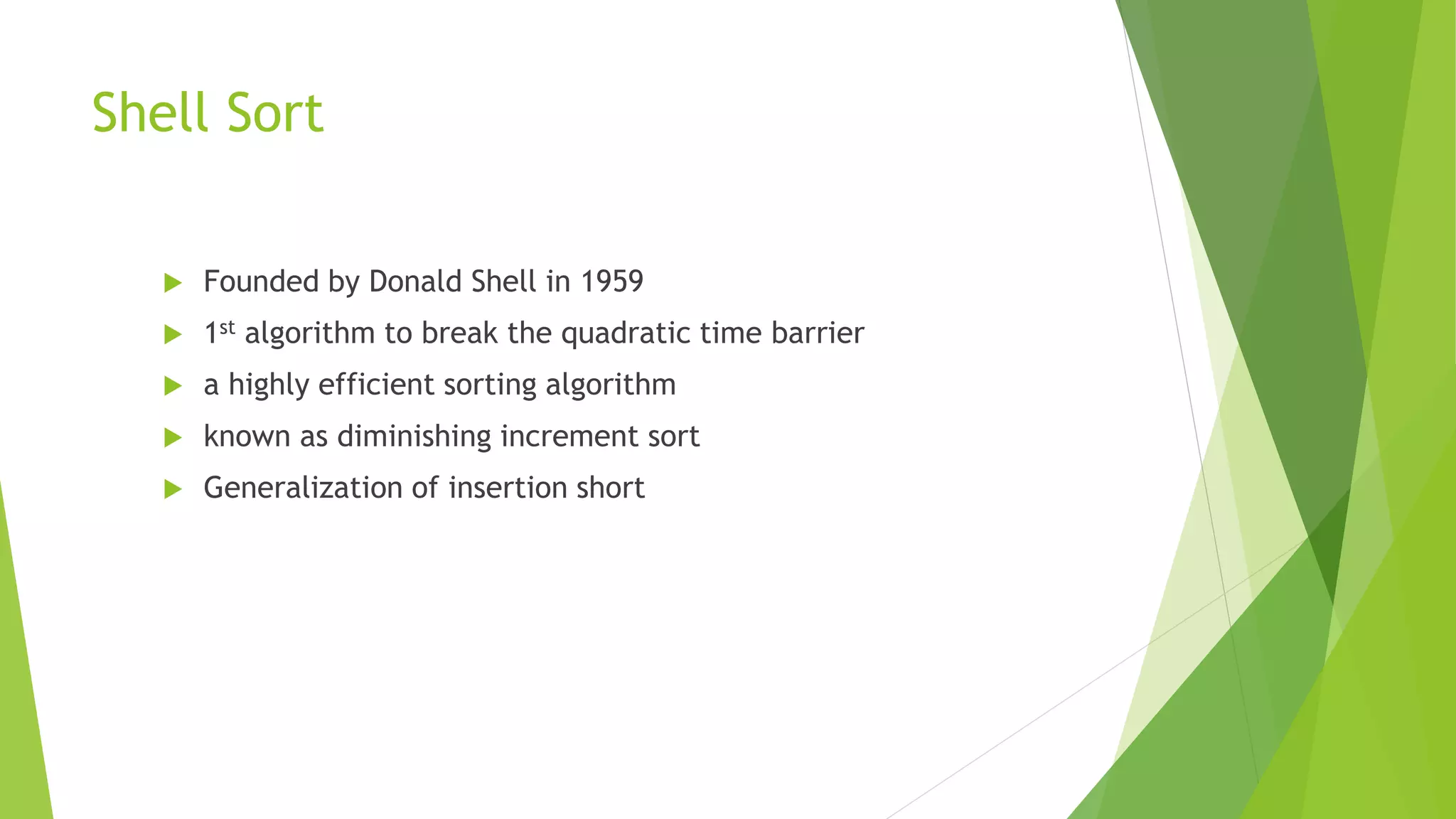 Shell Sort
 Founded by Donald Shell in 1959
 1st algorithm to break the quadratic time barrier
 a highly efficient sorting algorithm
 known as diminishing increment sort
 Generalization of insertion short
 