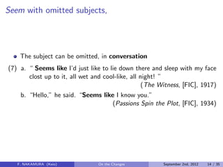 Seem with omitted subjects,
The subject can be omitted, in conversation
(7) a. “ Seems like I’d just like to lie down there and sleep with my face
clost up to it, all wet and cool-like, all night! ”
(The Witness, [FIC], 1917)
b. “Hello,” he said. “Seems like I know you.”
(Passions Spin the Plot, [FIC], 1934)
F. NAKAMURA (Keio) On the Changes September 2nd, 2012 14 / 35
 