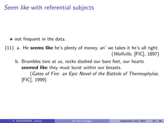 Seem like with referential subjects
not frequent in the data.
(11) a. He seems like he’s plenty of money, an’ we takes it he’s all right.
(Wolfville, [FIC], 1897)
b. Brambles tore at us, rocks slashed our bare feet, our hearts
seemed like they must burst within our breasts.
(Gates of Fire: an Epic Novel of the Battole of Thermophylae,
[FIC], 1999)
F. NAKAMURA (Keio) On the Changes September 2nd, 2012 18 / 35
 
