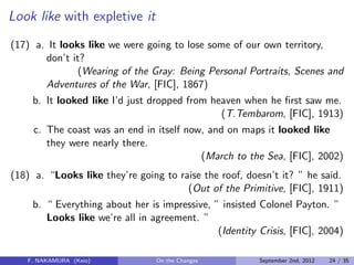Look like with expletive it
(17) a. It looks like we were going to lose some of our own territory,
don’t it?
(Wearing of the Gray: Being Personal Portraits, Scenes and
Adventures of the War, [FIC], 1867)
b. It looked like I’d just dropped from heaven when he ﬁrst saw me.
(T.Tembarom, [FIC], 1913)
c. The coast was an end in itself now, and on maps it looked like
they were nearly there.
(March to the Sea, [FIC], 2002)
(18) a. “Looks like they’re going to raise the roof, doesn’t it? ” he said.
(Out of the Primitive, [FIC], 1911)
b. “ Everything about her is impressive, ” insisted Colonel Payton. ”
Looks like we’re all in agreement. ”
(Identity Crisis, [FIC], 2004)
F. NAKAMURA (Keio) On the Changes September 2nd, 2012 24 / 35
 