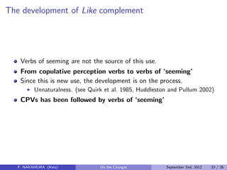 The development of Like complement
Verbs of seeming are not the source of this use.
From copulative perception verbs to verbs of ‘seeming’
Since this is new use, the development is on the process.
Unnaturalness. (see Quirk et al. 1985, Huddleston and Pullum 2002)
CPVs has been followed by verbs of ‘seeming’
F. NAKAMURA (Keio) On the Changes September 2nd, 2012 33 / 35
 