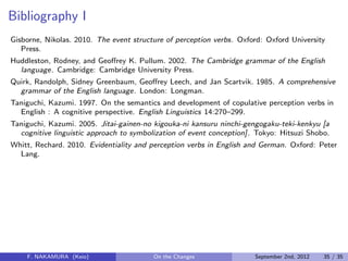 Bibliography I
Gisborne, Nikolas. 2010. The event structure of perception verbs. Oxford: Oxford University
Press.
Huddleston, Rodney, and Geoﬀrey K. Pullum. 2002. The Cambridge grammar of the English
language. Cambridge: Cambridge University Press.
Quirk, Randolph, Sidney Greenbaum, Geoﬀrey Leech, and Jan Scartvik. 1985. A comprehensive
grammar of the English language. London: Longman.
Taniguchi, Kazumi. 1997. On the semantics and development of copulative perception verbs in
English : A cognitive perspective. English Linguistics 14:270–299.
Taniguchi, Kazumi. 2005. Jitai-gainen-no kigouka-ni kansuru ninchi-gengogaku-teki-kenkyu [a
cognitive linguistic approach to symbolization of event conception]. Tokyo: Hitsuzi Shobo.
Whitt, Rechard. 2010. Evidentiality and perception verbs in English and German. Oxford: Peter
Lang.
F. NAKAMURA (Keio) On the Changes September 2nd, 2012 35 / 35
 