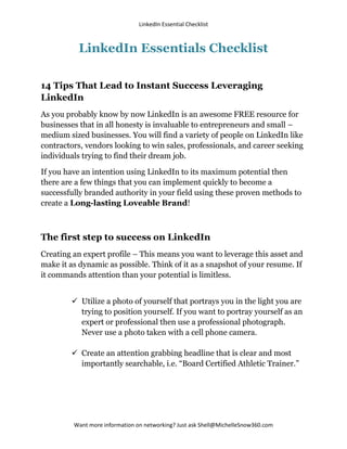 LinkedIn Essential Checklist



          LinkedIn Essentials Checklist

14 Tips That Lead to Instant Success Leveraging
LinkedIn
As you probably know by now LinkedIn is an awesome FREE resource for
businesses that in all honesty is invaluable to entrepreneurs and small –
medium sized businesses. You will find a variety of people on LinkedIn like
contractors, vendors looking to win sales, professionals, and career seeking
individuals trying to find their dream job.

If you have an intention using LinkedIn to its maximum potential then
there are a few things that you can implement quickly to become a
successfully branded authority in your field using these proven methods to
create a Long-lasting Loveable Brand!



The first step to success on LinkedIn
Creating an expert profile – This means you want to leverage this asset and
make it as dynamic as possible. Think of it as a snapshot of your resume. If
it commands attention than your potential is limitless.


         Utilize a photo of yourself that portrays you in the light you are
          trying to position yourself. If you want to portray yourself as an
          expert or professional then use a professional photograph.
          Never use a photo taken with a cell phone camera.

         Create an attention grabbing headline that is clear and most
          importantly searchable, i.e. “Board Certified Athletic Trainer.”




         Want more information on networking? Just ask Shell@MichelleSnow360.com
 