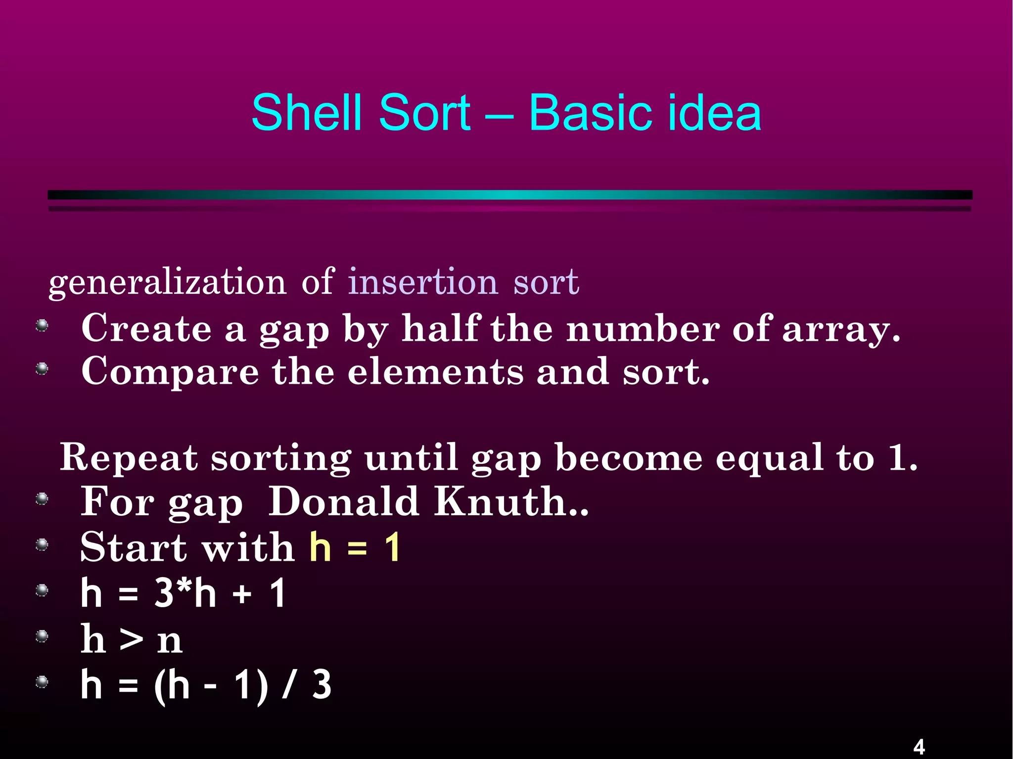 4
Shell Sort – Basic idea
generalization of insertion sort 
Create a gap by half the number of array.
Compare the elements and sort.
Repeat sorting until gap become equal to 1.
For gap Donald Knuth..
Start with h = 1
h = 3*h + 1
h > n
h = (h – 1) / 3
 