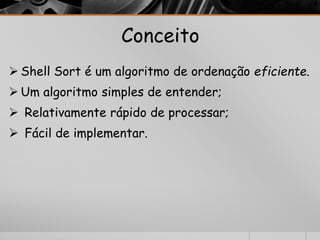 Conceito 
 Shell Sort é um algoritmo de ordenação eficiente. 
Um algoritmo simples de entender; 
 Relativamente rápido de processar; 
 Fácil de implementar. 
 