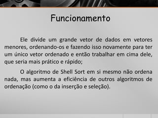 Funcionamento 
Ele divide um grande vetor de dados em vetores 
menores, ordenando-os e fazendo isso novamente para ter 
um único vetor ordenado e então trabalhar em cima dele, 
que seria mais prático e rápido; 
O algoritmo de Shell Sort em si mesmo não ordena 
nada, mas aumenta a eficiência de outros algoritmos de 
ordenação (como o da inserção e seleção). 
 