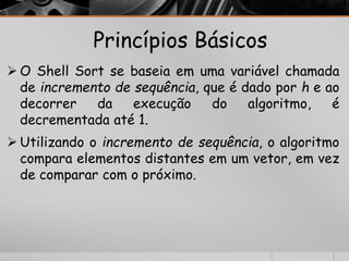 Princípios Básicos 
O Shell Sort se baseia em uma variável chamada 
de incremento de sequência, que é dado por h e ao 
decorrer da execução do algoritmo, é 
decrementada até 1. 
 Utilizando o incremento de sequência, o algoritmo 
compara elementos distantes em um vetor, em vez 
de comparar com o próximo. 
 