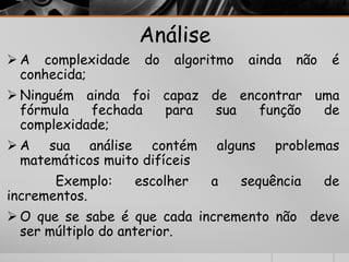 Análise 
A complexidade do algoritmo ainda não é 
conhecida; 
 Ninguém ainda foi capaz de encontrar uma 
fórmula fechada para sua função de 
complexidade; 
A sua análise contém alguns problemas 
matemáticos muito difíceis 
Exemplo: escolher a sequência de 
incrementos. 
O que se sabe é que cada incremento não deve 
ser múltiplo do anterior. 
 