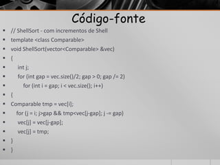 Código-fonte 
 // ShellSort - com incrementos de Shell 
 template <class Comparable> 
 void ShellSort(vector<Comparable> &vec) 
 { 
 int j; 
 for (int gap = vec.size()/2; gap > 0; gap /= 2) 
 for (int i = gap; i < vec.size(); i++) 
 { 
 Comparable tmp = vec[i]; 
 for (j = i; j>gap && tmp<vec[j-gap]; j -= gap) 
 vec[j] = vec[j-gap]; 
 vec[j] = tmp; 
 } 
 } 
