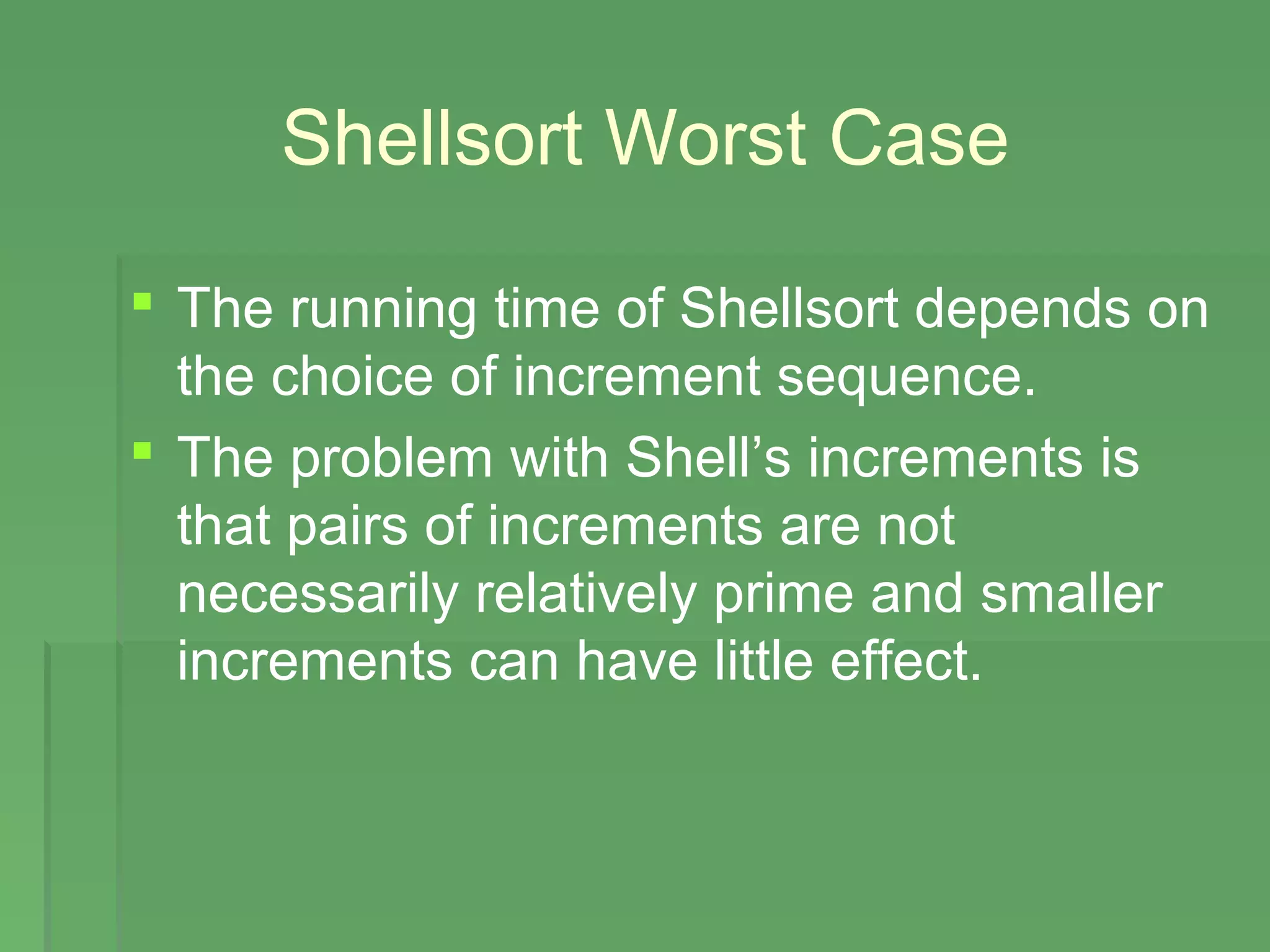 Shellsort Worst Case
 The running time of Shellsort depends on
the choice of increment sequence.
 The problem with Shell’s increments is
that pairs of increments are not
necessarily relatively prime and smaller
increments can have little effect.
 