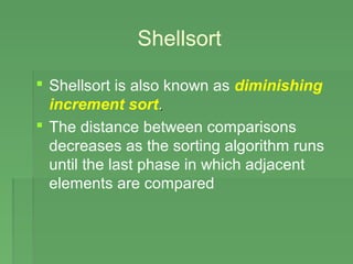 Shellsort
 Shellsort is also known as diminishing
increment sort..
 The distance between comparisons
decreases as the sorting algorithm runs
until the last phase in which adjacent
elements are compared
 