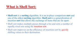 What is Shell Sort:
• Shell sort is a sorting algorithm. It is an in-place comparison sort and
one of the oldest sorting algorithm. Shell sort is a generalization of
insertion sort that allows the exchange of items that are far apart.
• Shell sort makes multiple passes through a list and sorts a number of
equally sized sets using the insertion sort.
• Shell sort improves on the efficiency of insertion sort by quickly
shifting values to their destination.