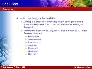 Ver. 1.0
Shell Sort
In this session, you learned that:
Sorting is a process of arranging data in some pre-defined
order of a key value. The order can be either ascending or
descending.
There are various sorting algorithms that are used to sort data.
Some of them are:
Bubble sort
Selection sort
Insertion sort
Shell sort
Merge sort
Quick sort
Heap sort
Summary
 